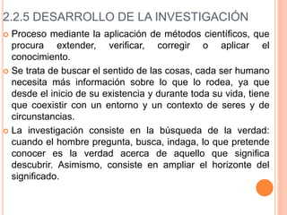 2.2.5 DESARROLLO DE LA INVESTIGACIÓN
 Proceso mediante la aplicación de métodos científicos, que
procura extender, verificar, corregir o aplicar el
conocimiento.
 Se trata de buscar el sentido de las cosas, cada ser humano
necesita más información sobre lo que lo rodea, ya que
desde el inicio de su existencia y durante toda su vida, tiene
que coexistir con un entorno y un contexto de seres y de
circunstancias.
 La investigación consiste en la búsqueda de la verdad:
cuando el hombre pregunta, busca, indaga, lo que pretende
conocer es la verdad acerca de aquello que significa
descubrir. Asimismo, consiste en ampliar el horizonte del
significado.
 
