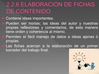  Contiene ideas importantes.
 Pueden ser mixtas; las ideas del autor y nuestras
propias reflexiones y comentarios, de esta manera
tiene orden y coherencia al mismo.
 Permiten el fácil manejo de datos e ideas ajenas ó
propias.
 Las fichas acercan a la elaboración de un primer
borrador del trabajo final.
 
