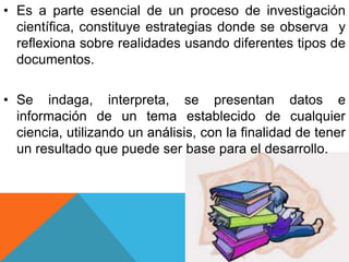 • Es a parte esencial de un proceso de investigación
científica, constituye estrategias donde se observa y
reflexiona sobre realidades usando diferentes tipos de
documentos.
• Se indaga, interpreta, se presentan datos e
información de un tema establecido de cualquier
ciencia, utilizando un análisis, con la finalidad de tener
un resultado que puede ser base para el desarrollo.
 