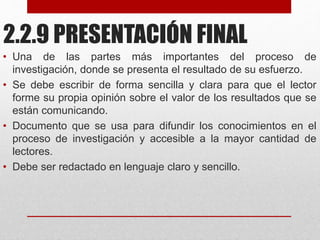 2.2.9 PRESENTACIÓN FINAL
• Una de las partes más importantes del proceso de
investigación, donde se presenta el resultado de su esfuerzo.
• Se debe escribir de forma sencilla y clara para que el lector
forme su propia opinión sobre el valor de los resultados que se
están comunicando.
• Documento que se usa para difundir los conocimientos en el
proceso de investigación y accesible a la mayor cantidad de
lectores.
• Debe ser redactado en lenguaje claro y sencillo.
 