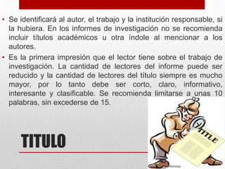 • Se identificará al autor, el trabajo y la institución responsable, si
la hubiera. En los informes de investigación no se recomienda
incluir títulos académicos u otra índole al mencionar a los
autores.
• Es la primera impresión que el lector tiene sobre el trabajo de
investigación. La cantidad de lectores del informe puede ser
reducido y la cantidad de lectores del título siempre es mucho
mayor, por lo tanto debe ser corto, claro, informativo,
interesante y clasificable. Se recomienda limitarse a unas 10
palabras, sin excederse de 15.
TITULO
 
