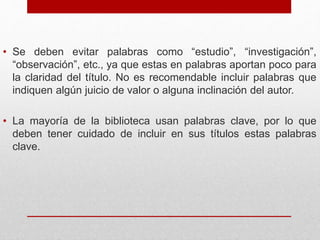 • Se deben evitar palabras como “estudio”, “investigación”,
“observación”, etc., ya que estas en palabras aportan poco para
la claridad del título. No es recomendable incluir palabras que
indiquen algún juicio de valor o alguna inclinación del autor.
• La mayoría de la biblioteca usan palabras clave, por lo que
deben tener cuidado de incluir en sus títulos estas palabras
clave.
 