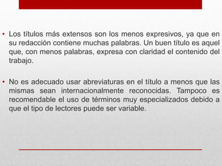 • Los títulos más extensos son los menos expresivos, ya que en
su redacción contiene muchas palabras. Un buen título es aquel
que, con menos palabras, expresa con claridad el contenido del
trabajo.
• No es adecuado usar abreviaturas en el título a menos que las
mismas sean internacionalmente reconocidas. Tampoco es
recomendable el uso de términos muy especializados debido a
que el tipo de lectores puede ser variable.
 