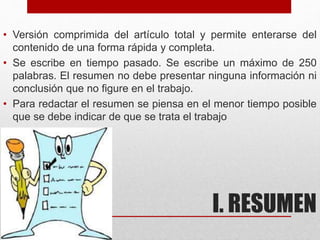 I. RESUMEN
• Versión comprimida del artículo total y permite enterarse del
contenido de una forma rápida y completa.
• Se escribe en tiempo pasado. Se escribe un máximo de 250
palabras. El resumen no debe presentar ninguna información ni
conclusión que no figure en el trabajo.
• Para redactar el resumen se piensa en el menor tiempo posible
que se debe indicar de que se trata el trabajo
 