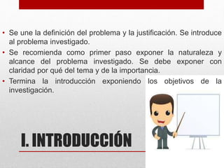 I. INTRODUCCIÓN
• Se une la definición del problema y la justificación. Se introduce
al problema investigado.
• Se recomienda como primer paso exponer la naturaleza y
alcance del problema investigado. Se debe exponer con
claridad por qué del tema y de la importancia.
• Termina la introducción exponiendo los objetivos de la
investigación.
 