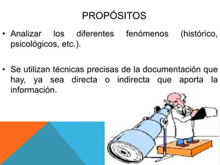 PROPÓSITOS
• Analizar los diferentes fenómenos (histórico,
psicológicos, etc.).
• Se utilizan técnicas precisas de la documentación que
hay, ya sea directa o indirecta que aporta la
información.
 