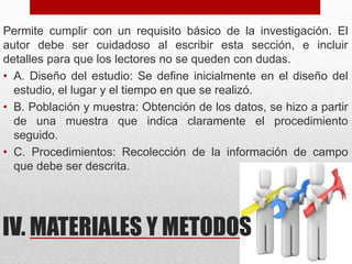 IV. MATERIALES Y METODOS
Permite cumplir con un requisito básico de la investigación. El
autor debe ser cuidadoso al escribir esta sección, e incluir
detalles para que los lectores no se queden con dudas.
• A. Diseño del estudio: Se define inicialmente en el diseño del
estudio, el lugar y el tiempo en que se realizó.
• B. Población y muestra: Obtención de los datos, se hizo a partir
de una muestra que indica claramente el procedimiento
seguido.
• C. Procedimientos: Recolección de la información de campo
que debe ser descrita.
 