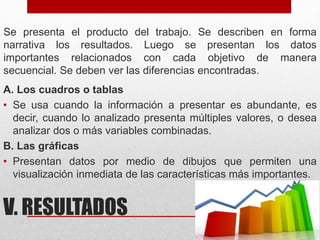 V. RESULTADOS
Se presenta el producto del trabajo. Se describen en forma
narrativa los resultados. Luego se presentan los datos
importantes relacionados con cada objetivo de manera
secuencial. Se deben ver las diferencias encontradas.
A. Los cuadros o tablas
• Se usa cuando la información a presentar es abundante, es
decir, cuando lo analizado presenta múltiples valores, o desea
analizar dos o más variables combinadas.
B. Las gráficas
• Presentan datos por medio de dibujos que permiten una
visualización inmediata de las características más importantes.
 