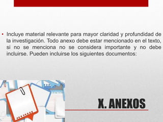 X. ANEXOS
• Incluye material relevante para mayor claridad y profundidad de
la investigación. Todo anexo debe estar mencionado en el texto,
si no se menciona no se considera importante y no debe
incluirse. Pueden incluirse los siguientes documentos:
 