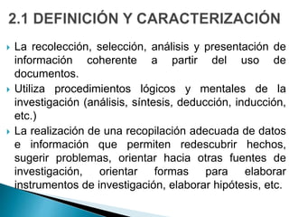 La recolección, selección, análisis y presentación de
información coherente a partir del uso de
documentos.
 Utiliza procedimientos lógicos y mentales de la
investigación (análisis, síntesis, deducción, inducción,
etc.)
 La realización de una recopilación adecuada de datos
e información que permiten redescubrir hechos,
sugerir problemas, orientar hacia otras fuentes de
investigación, orientar formas para elaborar
instrumentos de investigación, elaborar hipótesis, etc.
 