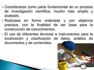 Considerarse como parte fundamental de un proceso
de investigación científica, mucho más amplio y
acabado.
 Realizase en forma ordenada y con objetivos
precisos, con la finalidad de ser base para la
construcción de conocimientos.
 El uso de diferentes técnicas e instrumentos para la
localización y clasificación de datos, análisis de
documentos y de contenidos.
 
