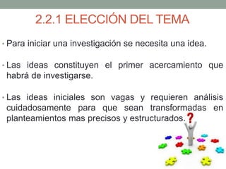 2.2.1 ELECCIÓN DEL TEMA
• Para iniciar una investigación se necesita una idea.
• Las ideas constituyen el primer acercamiento que
habrá de investigarse.
• Las ideas iniciales son vagas y requieren análisis
cuidadosamente para que sean transformadas en
planteamientos mas precisos y estructurados.
 