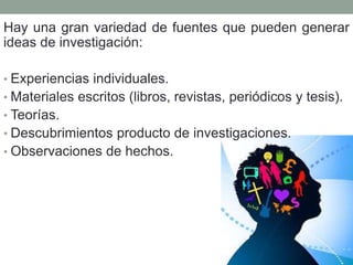 Hay una gran variedad de fuentes que pueden generar
ideas de investigación:
• Experiencias individuales.
• Materiales escritos (libros, revistas, periódicos y tesis).
• Teorías.
• Descubrimientos producto de investigaciones.
• Observaciones de hechos.
 