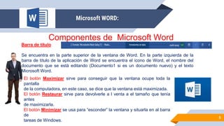 5
Microsoft WORD:
Componentes de Microsoft Word
Barra de título
Se encuentra en la parte superior de la ventana de Word. En la parte izquierda de la
barra de título de la aplicación de Word se encuentra el icono de Word, el nombre del
documento que se está editando (Documento1 si es un documento nuevo) y el texto
Microsoft Word.
El botón Maximizar sirve para conseguir que la ventana ocupe toda la
pantalla
de la computadora, en este caso, se dice que la ventana está maximizada.
El botón Restaurar sirve para devolverle a l venta a el tamaño que tenía
antes
de maximizarla.
El botón Minimizar se usa para “esconder” la ventana y situarla en al barra
de
tareas de Windows.
 