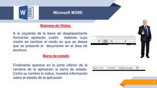 8
Microsoft WORD:
Botones de Vistas
A la izquierda de la barra de desplazamiento
horizontal aparecen cuatro botones cuya
misión es cambiar el modo en que se desea
que se presente el documento en el área de
escritura.
Barra de estado
Finalmente aparece en la parte inferior de la
ventana de la aplicación la barra de estado.
Como su nombre lo indica, muestra información
sobre el estado de la aplicación
 