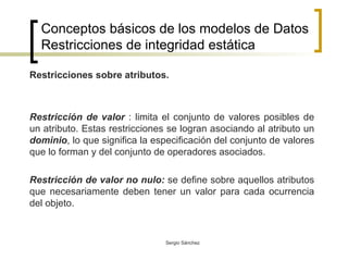 Conceptos básicos de los modelos de Datos Restricciones de integridad estática Restricciones sobre atributos. Restricción de valor  : limita el conjunto de valores posibles de un atributo. Estas restricciones se logran asociando al atributo un  dominio , lo que significa la especificación del conjunto de valores que lo forman y del conjunto de operadores asociados. Restricción de valor no nulo:  se define sobre aquellos atributos que necesariamente deben tener un valor para cada ocurrencia del objeto. 