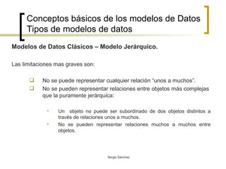 Conceptos básicos de los modelos de Datos Tipos de modelos de datos Modelos de Datos Clásicos – Modelo Jerárquico.  Las limitaciones mas graves son: No se puede representar cualquier relación “unos a muchos”. No se pueden representar relaciones entre objetos más complejas  que la puramente jerárquica: Un  objeto no puede ser subordinado de dos objetos distintos a través de relaciones unos a muchos. No se pueden representar relaciones muchos a muchos entre objetos. 