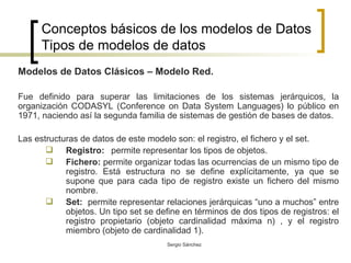Conceptos básicos de los modelos de Datos Tipos de modelos de datos Modelos de Datos Clásicos – Modelo Red.  Fue definido para superar las limitaciones de los sistemas jerárquicos, la organización CODASYL (Conference on Data System Languages) lo público en 1971, naciendo así la segunda familia de sistemas de gestión de bases de datos. Las estructuras de datos de este modelo son: el registro, el fichero y el set. Registro:   permite representar los tipos de objetos. Fichero:  permite organizar todas las ocurrencias de un mismo tipo de registro.   Está estructura no se define explícitamente, ya que se supone que para cada tipo de registro existe un fichero del mismo nombre. Set:   permite representar relaciones jerárquicas “uno a muchos” entre objetos. Un tipo set se define en términos de dos tipos de registros: el registro propietario (objeto cardinalidad máxima n) , y el registro miembro (objeto de cardinalidad 1).  