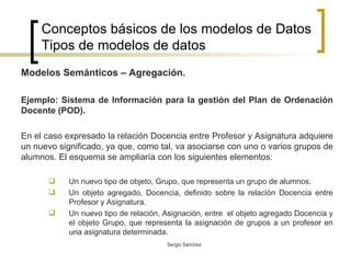 Conceptos básicos de los modelos de Datos Tipos de modelos de datos Modelos Semánticos – Agregación. Ejemplo: Sistema de Información para la gestión del Plan de Ordenación Docente (POD). En el caso expresado la relación Docencia entre Profesor y Asignatura adquiere un nuevo significado, ya que, como tal, va asociarse con uno o varios grupos de alumnos. El esquema se ampliaría con los siguientes elementos: Un nuevo tipo de objeto, Grupo, que representa un grupo de alumnos. Un objeto agregado, Docencia, definido sobre la relación Docencia entre Profesor y Asignatura. Un nuevo tipo de relación, Asignación, entre  el objeto agregado Docencia y el objeto Grupo, que representa la asignación de grupos a un profesor en una asignatura determinada.  
