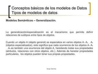 Conceptos básicos de los modelos de Datos Tipos de modelos de datos Modelos Semánticos – Generalización. La generalización/especialización es el mecanismo que permite definir relaciones de subtipos entre tipos de objetos. Cuando un objeto A (objeto general) se especializa en varios objetos A 1,  A 2 ….  A n  (objetos especializados), esto significa que cada ocurrencia de los objetos A 1,  A 2 ….  A n  es también una ocurrencia del objeto A, heredando todas sus propiedades (atributos, relaciones con otros objetos, etc.). Además de heredar propiedades particulares,  los objetos pueden tener sus propias propiedades. 