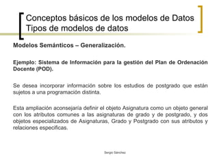 Conceptos básicos de los modelos de Datos Tipos de modelos de datos Modelos Semánticos – Generalización. Ejemplo: Sistema de Información para la gestión del Plan de Ordenación Docente (POD). Se desea incorporar información sobre los estudios de postgrado que están sujetos a una programación distinta. Esta ampliación aconsejaría definir el objeto Asignatura como un objeto general con los atributos comunes a las asignaturas de grado y de postgrado, y dos objetos especializados de Asignaturas, Grado y Postgrado con sus atributos y relaciones especificas.  