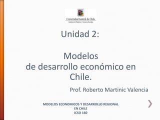Unidad 2:
Modelos
de desarrollo económico en
Chile.
Prof. Roberto Martinic Valencia
MODELOS ECONOMICOS Y DESARROLLO REGIONAL
EN CHILE
ICSO 160
 