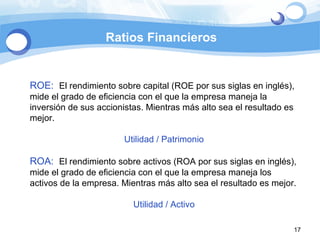 Ratios Financieros ROE:  El rendimiento sobre capital (ROE por sus siglas en inglés), mide el grado de eficiencia con el que la empresa maneja la inversión de sus accionistas. Mientras más alto sea el resultado es mejor. Utilidad / Patrimonio ROA:  El rendimiento sobre activos (ROA por sus siglas en inglés), mide el grado de eficiencia con el que la empresa maneja los activos de la empresa. Mientras más alto sea el resultado es mejor. Utilidad / Activo 