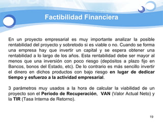 Factibilidad Financiera En un proyecto empresarial es muy importante analizar la posible rentabilidad del proyecto y sobretodo si es viable o no. Cuando se forma una empresa hay que invertir un capital y se espera obtener una rentabilidad a lo largo de los años. Esta rentabilidad debe ser mayor al menos que una inversión con poco riesgo (depósitos a plazo fijo en Bancos, bonos del Estado, etc). De lo contrario es más sencillo invertir el dinero en dichos productos con bajo riesgo  en lugar de dedicar tiempo y esfuerzo a la actividad empresarial . 3 parámetros muy usados a la hora de calcular la viabilidad de un proyecto son el  Periodo de Recuperación ,  VAN  (Valor Actual Neto) y la  TIR  (Tasa Interna de Retorno).  