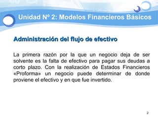 Unidad Nº 2: Modelos Financieros Básicos Administración del flujo de efectivo La primera razón por la que un negocio deja de ser solvente es la falta de efectivo para pagar sus deudas a corto plazo. Con la realización de Estados Financieros «Proforma» un negocio puede determinar de donde proviene el efectivo y en que fue invertido. 