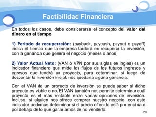 Factibilidad Financiera En todos los casos, debe considerarse el concepto del  valor del dinero en el tiempo 1) Periodo de recuperación:  (payback, paycash, payout o payoff) indica el tiempo que la empresa tardará en recuperar la inversión, con la ganancia que genera el negocio (meses o años) 2) Valor Actual Neto:  (VAN ó VPN por sus siglas en ingles)  es un indicador financiero que mide los flujos de los futuros ingresos y egresos que tendrá un proyecto, para determinar, si luego de descontar la inversión inicial, nos quedaría alguna ganancia. Con el VAN de un proyecto de inversión se puede saber si dicho proyecto es viable o no. El VAN también nos permite determinar cuál proyecto es el más rentable entre varias opciones de inversión. Incluso, si alguien nos ofrece comprar nuestro negocio, con este indicador podemos determinar si el precio ofrecido está por encima o por debajo de lo que ganaríamos de no venderlo. 