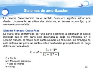 La palabra “amortizacion” en el sentido financiero significa saldar una deuda. Usualmente se utiliza dos sistemas, el frances (cuota fija) y el aleman (cuota variable). Sistema Frances (Cuota Fija) La cuota esta conformada por una parte destinada a amortizar el capital mientras que la otra parte esta destinada al pago de intereses. En el sistema frances  el monto de la cuota siempre es el mismo, sin embargo en este sistema las primeras cuotas estan destinadas principalmente al  pago del interes de la deuda.  C = Cuota M = Monto del préstamo I = tasa de interés n = plazo Sistemas de amortización 