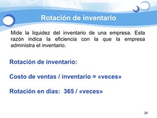 Rotación de inventario Mide la liquidez del inventario de una empresa. Esta razón indica la eficiencia con la que la empresa administra el inventario. Rotación de inventario:  Costo de ventas / inventario = «veces» Rotación en días:  365 / «veces» 