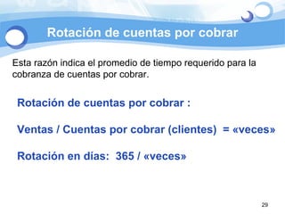 Rotación de cuentas por cobrar Esta razón indica el promedio de tiempo requerido para la cobranza de cuentas por cobrar.  Rotación de cuentas por cobrar :  Ventas / Cuentas por cobrar (clientes)  = «veces» Rotación en días:  365 / «veces» 