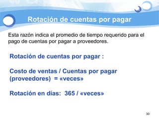Rotación de cuentas por pagar Esta razón indica el promedio de tiempo requerido para el pago de cuentas por pagar a proveedores. Rotación de cuentas por pagar :  Costo de ventas / Cuentas por pagar (proveedores)  = «veces» Rotación en días:  365 / «veces» 