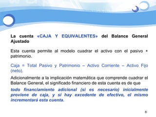 La cuenta  «CAJA Y EQUIVALENTES»  del Balance General Ajustado Esta cuenta permite al modelo cuadrar el activo con el pasivo + patrimonio. Caja = Total Pasivo y Patrimonio – Activo Corriente – Activo Fijo (neto). Adicionalmente a la implicación matemática que comprende cuadrar el Balance General, el significado financiero de esta cuenta es de que todo financiamiento adicional (si es necesario) inicialmente proviene de caja, y si hay excedente de efectivo, el mismo incrementará esta cuenta.  