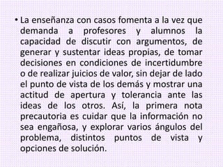 • La enseñanza con casos fomenta a la vez que
demanda a profesores y alumnos la
capacidad de discutir con argumentos, de
generar y sustentar ideas propias, de tomar
decisiones en condiciones de incertidumbre
o de realizar juicios de valor, sin dejar de lado
el punto de vista de los demás y mostrar una
actitud de apertura y tolerancia ante las
ideas de los otros. Así, la primera nota
precautoria es cuidar que la información no
sea engañosa, y explorar varios ángulos del
problema, distintos puntos de vista y
opciones de solución.
 