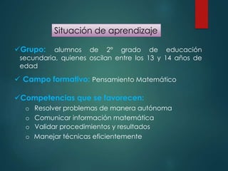 Situación de aprendizaje
Grupo: alumnos de 2° grado de educación
secundaria, quienes oscilan entre los 13 y 14 años de
edad
 Campo formativo: Pensamiento Matemático
Competencias que se favorecen:
o Resolver problemas de manera autónoma
o Comunicar información matemática
o Validar procedimientos y resultados
o Manejar técnicas eficientemente
 