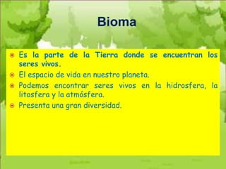 Bioma

   Es la parte de la Tierra donde se encuentran los
    seres vivos.
   El espacio de vida en nuestro planeta.
   Podemos encontrar seres vivos en la hidrosfera, la
    litosfera y la atmósfera.
   Presenta una gran diversidad.
 