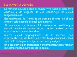 La materia circula
 La materia circula desde el mundo vivo hacia el ambiente
  abiótico y de regreso, lo que constituye los ciclos
  biogeoquímicos.
 Esencialmente, la Tierra es un sistema abierto, en el que
  entra y sale energía al igual que materia.
 Sin embrago, por lo general la materia se reutiliza y a
  menudo recircula varias veces, tanto dentro de los
  ecosistemas como entre ellos.
 Cuatro ciclos biogeoquímicos de la materia, son
  representativos de todos los ciclos biogeoquímicos, estos
  son: ciclo del agua, nitrógeno, carbono y oxígeno.
 En ellos participan sustancias fundamentales para formar
  los componentes químicos de la célula.
 