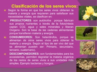 Clasificación de los seres vivos:
    Según la forma en que los seres vivos obtienen la
     materia y energía que requieren para satisfacer sus
     necesidades vitales, se clasifican en:
a)     PRODUCTORES: son autótrofos porque fabrican
      sus propios nutrientes a través de la fotosíntesis
      captan CO2, agua y sales minerales y liberan
      Oxígeno. Son la base de las cadenas alimentarias
      porque transfieren materia y energía.
b)    CONSUMIDORES: Son heterótrofos, porque se
      alimentan de otros seres vivos para obtener la
      materia y energía. Según el tipo de ser vivo del que
      se alimentan pueden ser: Primario, secundario,
      terciario, cuaternario).
c)    DESCOMPONEDORES: son fundamentales para los
      ecosistemas, permiten degradar la materia orgánica
      de los restos de seres vivos a sus unidades más
      simples. Ejemplo bacterias y hongos.
 