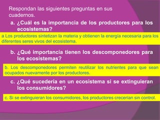 Respondan las siguientes preguntas en sus
   cuadernos.
    a. ¿Cuál es la importancia de los productores para los
       ecosistemas?
a Los productores sintetizan la materia y obtienen la energía necesaria para los
diferentes seres vivos del ecosistema.

    b. ¿Qué importancia tienen los descomponedores para
       los ecosistemas?
 b. Los descomponedores permiten reutilizar los nutrientes para que sean
 ocupados nuevamente por los productores.

    c. ¿Qué sucedería en un ecosistema si se extinguieran
       los consumidores?
 c. Si se extinguieran los consumidores, los productores crecerían sin control.
 