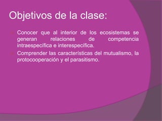 Objetivos de la clase:
   Conocer que al interior de los ecosistemas se
    generan        relaciones       de  competencia
    intraespecífica e interespecífica.
   Comprender las características del mutualismo, la
    protocooperación y el parasitismo.
 