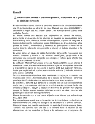 Unidad 2
1. Observaciones durante la jornada de prácticas, acompañado de la guía
de observación utilizada
En este reporte se dará a conocer el panorama de la visita de contacto realizada el
día 22 de Septiembre, en el jardín de niños Malinalli, con clave 23DJN0269V ,
ubicado en la región 228, Mz. 23 Lt 01 calle 67, del municipio Benito Juárez, en la
cuidad de Cancún.
La misión: somos una escuela que proporciona un servicio de calidad,
promoviendo el desarrollo de los alumnos en igualdad de oportunidades para
formar niños y niñas, creativos, hábiles e investigadores, capaces de integrarse a
la sociedad cambiante, involucrando tareas didácticas en las áreas didácticas a los
padres de familia , reconociendo y valorando su participación a través de un
equipo docente altamente comprometido a difundir el trabajo educativo a la
comunidad.
La visión: somos un equipo de trabajo humanista y competente, responsable con
nuestra profesión y acorde a los avances tecnológicos, proyectando a la
comunidad una educación consolida con principios y valores para afrontar los
retos que se pretenden día a día.
La institución “Malinalli” fue fundada el mes de Agosto del 2000, con un total de 3
salones de clases, fue nombrada de dicha manera gracias a los padres de familia
y el personal de apoyo de la escuela el cual se pidió que sugirieran nombres,
hasta que surgió Malinalli cual es nombre de la Malinche ( Malinalli- Malintzin-
doña Marina- Malinche).
Se pudo observar que el jardín de niños cuenta con pocos juegos, no cuentan con
muchas áreas verdes , la infraestructura de la escuela es de material ( concreto)
para la protección de los alumnos, esta bardeada a una altura apropiada.
La directora , comentó que considera la escuela con un nivel socioeconómico
media baja, y que es escasa colaboración económica de los padres de familia, sin
embargo participan , apoyan y trabajan en beneficio del plantel y hay algunos
padres de familia quienes aportan materiales o mano de obra, pero un alto
porcentaje no colaboran de ninguna manera.
Uno de los servicios con la que cuenta el jardín es de internet que se los otorga
SEQ, agua y luz.
Por otra parte para organizarse en la comisiones, la docente junto con la directora
realizan semanal una junta para escoger a las educadoras a la primera comisión.
Cabe mencionar que cuando una docente no asiste la directora ocupa su lugar.
También nos comento que una vez a la semana hace la revisión de las
planeaciones de las docentes conforme a lo estipulado en el programa de
 