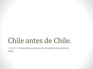 Chile antes de Chile.
Unidad 2: Ocupación y proceso de Conquista española en
Chile.
 