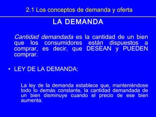 2.1 Los conceptos de demanda y oferta
LA DEMANDA
Cantidad demandada es la cantidad de un bien
que los consumidores están dispuestos a
comprar, es decir, que DESEAN y PUEDEN
comprar.
• LEY DE LA DEMANDA:
La ley de la demanda establece que, manteniéndose
todo lo demás constante, la cantidad demandada de
un bien disminuye cuando el precio de ese bien
aumenta.
 