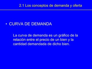 • CURVA DE DEMANDA
La curva de demanda es un gráfico de la
relación entre el precio de un bien y la
cantidad demandada de dicho bien.
2.1 Los conceptos de demanda y oferta
 