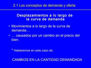 Desplazamientos a lo largo de
la curva de demanda
• Movimientos a lo largo de la curva de
demanda…
• … causados por un cambio en el precio del
bien.
* Hablaremos en este caso de:
CAMBIOS EN LA CANTIDAD DEMANDADA
2.1 Los conceptos de demanda y oferta
 