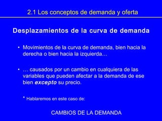 Desplazamientos de la curva de demanda
• Movimientos de la curva de demanda, bien hacia la
derecha o bien hacia la izquierda…
• … causados por un cambio en cualquiera de las
variables que pueden afectar a la demanda de ese
bien excepto su precio.
* Hablaremos en este caso de:
CAMBIOS DE LA DEMANDA
2.1 Los conceptos de demanda y oferta
 