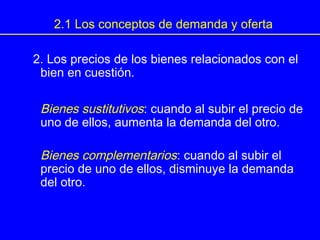 2. Los precios de los bienes relacionados con el
bien en cuestión.
Bienes sustitutivos: cuando al subir el precio de
uno de ellos, aumenta la demanda del otro.
Bienes complementarios: cuando al subir el
precio de uno de ellos, disminuye la demanda
del otro.
2.1 Los conceptos de demanda y oferta
 