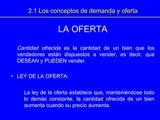 LA OFERTA
Cantidad ofrecida es la cantidad de un bien que los
vendedores están dispuestos a vender, es decir, que
DESEAN y PUEDEN vender.
• LEY DE LA OFERTA:
La ley de la oferta establece que, manteniéndose todo
lo demás constante, la cantidad ofrecida de un bien
aumenta cuando su precio aumenta.
2.1 Los conceptos de demanda y oferta
 